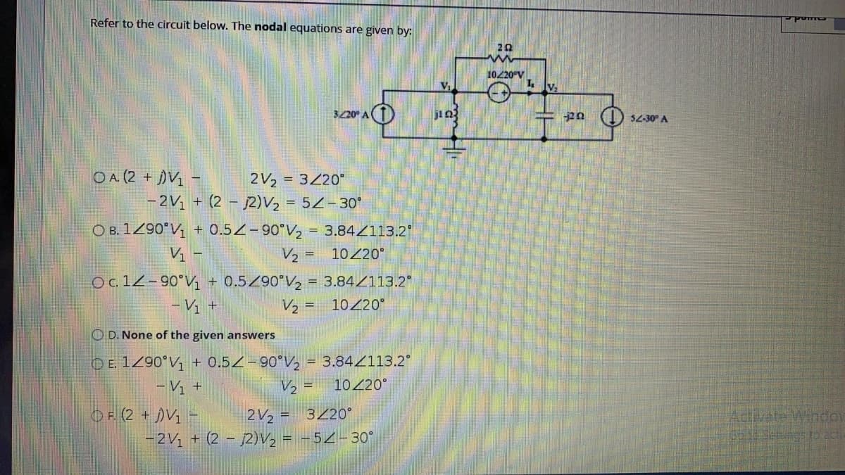 Refer to the circuit below. The nodal equations are given by:
20
1020 V
V.
320° AT)
j20 (1) 52-30° A
OA (2 + V -
2V2 = 320°
- 2V1 + (2 – 2)V2 = 5Z-30*
O B. 1290°V + 0.5Z-90°V, = 3.84Z113.2
V2 = 1020°
Vị -
Oc12-90°V + 0.5/90°V, = 3.84/113.2
V2 = 10/20°
- V +
O D. None of the given answers
O E. 1290°V; + 0.5/-90°V2 = 3.84Z113.2°
V, =
10 20°
O F. (2 + )V1
-2V1 + (2 - j2)V2 = -54-30°
2V2 =
3220°
Aclvate Windov
