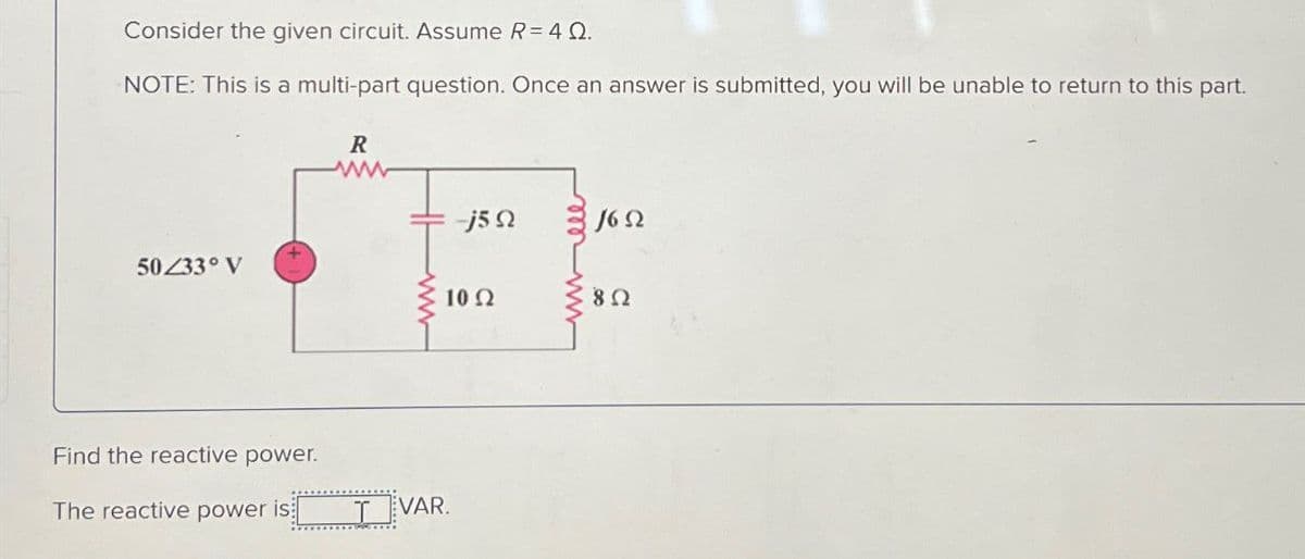 Consider the given circuit. Assume R = 4 Q.
NOTE: This is a multi-part question. Once an answer is submitted, you will be unable to return to this part.
50/33° V
Find the reactive power.
R
www
-j5Q
1652
The reactive power is
TVAR.
10 Ω
82