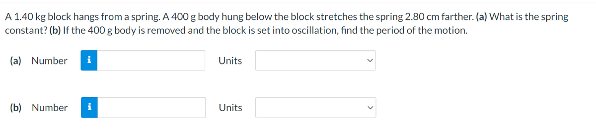 A 1.40 kg block hangs from a spring. A 400 g body hung below the block stretches the spring 2.80 cm farther. (a) What is the spring
constant? (b) If the 400 g body is removed and the block is set into oscillation, find the period of the motion.
(a) Number
(b) Number
Units
Units