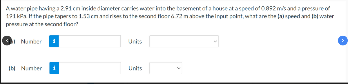 A water pipe having a 2.91 cm inside diameter carries water into the basement of a house at a speed of 0.892 m/s and a pressure of
191 kPa. If the pipe tapers to 1.53 cm and rises to the second floor 6.72 m above the input point, what are the (a) speed and (b) water
pressure at the second floor?
<(a) Number
(b) Number
i
i
Units
Units