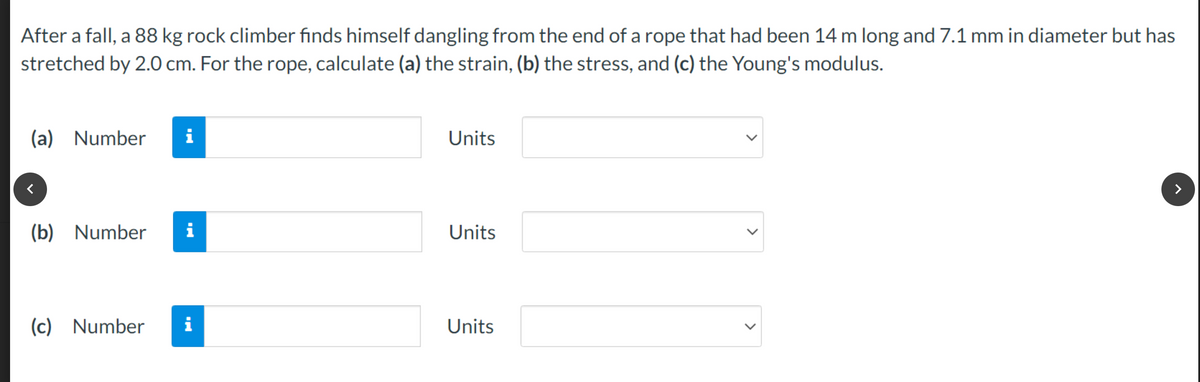 After a fall, a 88 kg rock climber finds himself dangling from the end of a rope that had been 14 m long and 7.1 mm in diameter but has
stretched by 2.0 cm. For the rope, calculate (a) the strain, (b) the stress, and (c) the Young's modulus.
(a) Number i
(b) Number
(c) Number
i
i
Units
Units
Units
>