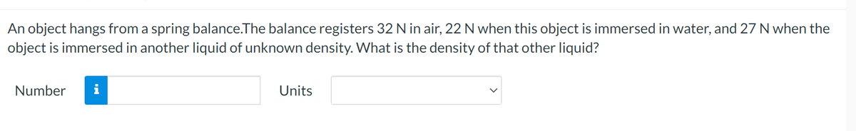An object hangs from a spring balance.The balance registers 32 N in air, 22 N when this object is immersed in water, and 27 N when the
object is immersed in another liquid of unknown density. What is the density of that other liquid?
Number i
Units
V