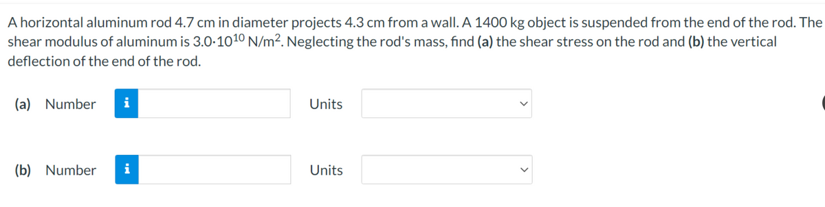 A horizontal aluminum rod 4.7 cm in diameter projects 4.3 cm from a wall. A 1400 kg object is suspended from the end of the rod. The
shear modulus of aluminum is 3.0.1010 N/m². Neglecting the rod's mass, find (a) the shear stress on the rod and (b) the vertical
deflection of the end of the rod.
(a) Number i
(b) Number
i
Units
Units