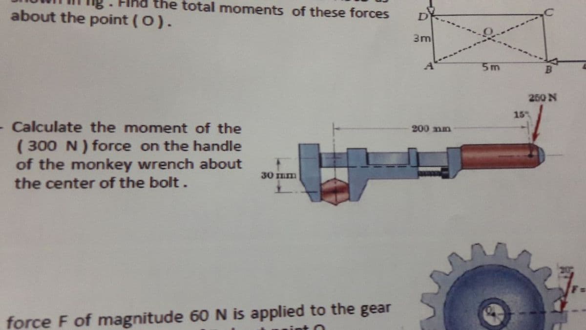 the total moments of these forces
about the point (0).
3m
5m
250 N
15
Calculate the moment of the
200 nm
( 300 N ) force on the handle
of the monkey wrench about
the center of the bolt.
30 mm
force F of magnitude 60 N is applied to the gear
