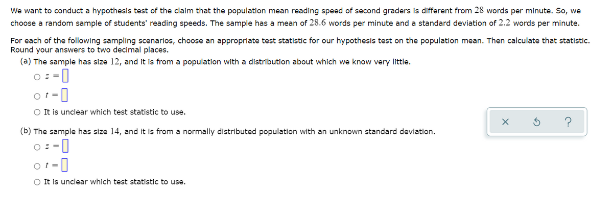 We want to conduct a hypothesis test of the claim that the population mean reading speed of second graders is different from 28 words per minute. So, we
choose a random sample of students' reading speeds. The sample has a mean of 28.6 words per minute and a standard deviation of 2.2 words per minute.
For each of the following sampling scenarios, choose an appropriate test statistic for our hypothesis test on the population mean. Then calculate that statistic.
Round your answers to two decimal places.
(a) The sample has size 12, and it is from a population with a distribution about which we know very little.
o t =
O It is unclear which test statistic to use.
?
(b) The sample has size 14, and it is from a normally distributed population with an unknown standard deviation.
3D
O It is unclear which test statistic to use.

