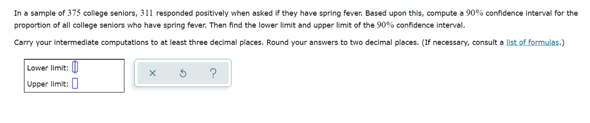 In a sample of 375 college seniors, 311 responded positively when asked if they have spring fever. Based upon this, compute a 90% confidence interval for the
proportion of all college seniors who have spring fever. Then find the lower limit and upper limit of the 90% confidence interval.
Carry your intermediate computations to at least three decimal places. Round your answers to two decimal places. (If necessary, consult a list of formulas.)
Lower limit: |I|
Upper limit:|
