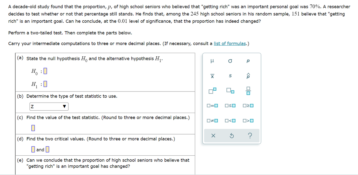 A decade-old study found that the proportion, p, of high school seniors who believed that "getting rich" was an important personal goal was 70%. A researcher
decides to test whether or not that percentage still stands. He finds that, among the 245 high school seniors in his random sample, 151 believe that "getting
rich" is an important goal. Can he conclude, at the 0.01 level of significance, that the proportion has indeed changed?
Perform a two-tailed test. Then complete the parts below.
Carry your intermediate computations to three or more decimal places. (If necessary, consult a list of formulas.)
(a) State the null hypothesis H and the alternative hypothesis H,.
H, :0
H, :0
(b) Determine the type of test statistic to use.
D=0
OSO
(c) Find the value of the test statistic. (Round to three or more decimal places.)
O<O
?
(d) Find the two critical values. (Round to three or more decimal places.)
O and I
(e) Can we conclude that the proportion of high school seniors who believe that
"getting rich" is an important goal has changed?
Olo
