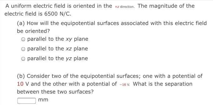 A uniform electric field is oriented in the +z direction. The magnitude of the
electric field is 6500 N/C.
(a) How will the equipotential surfaces associated with this electric field
be oriented?
O parallel to the xy plane
O parallel to the xz plane
O parallel to the yz plane
(b) Consider two of the equipotential surfaces; one with a potential of
10 V and the other with a potential of -16 V. What is the separation
between these two surfaces?
mm
