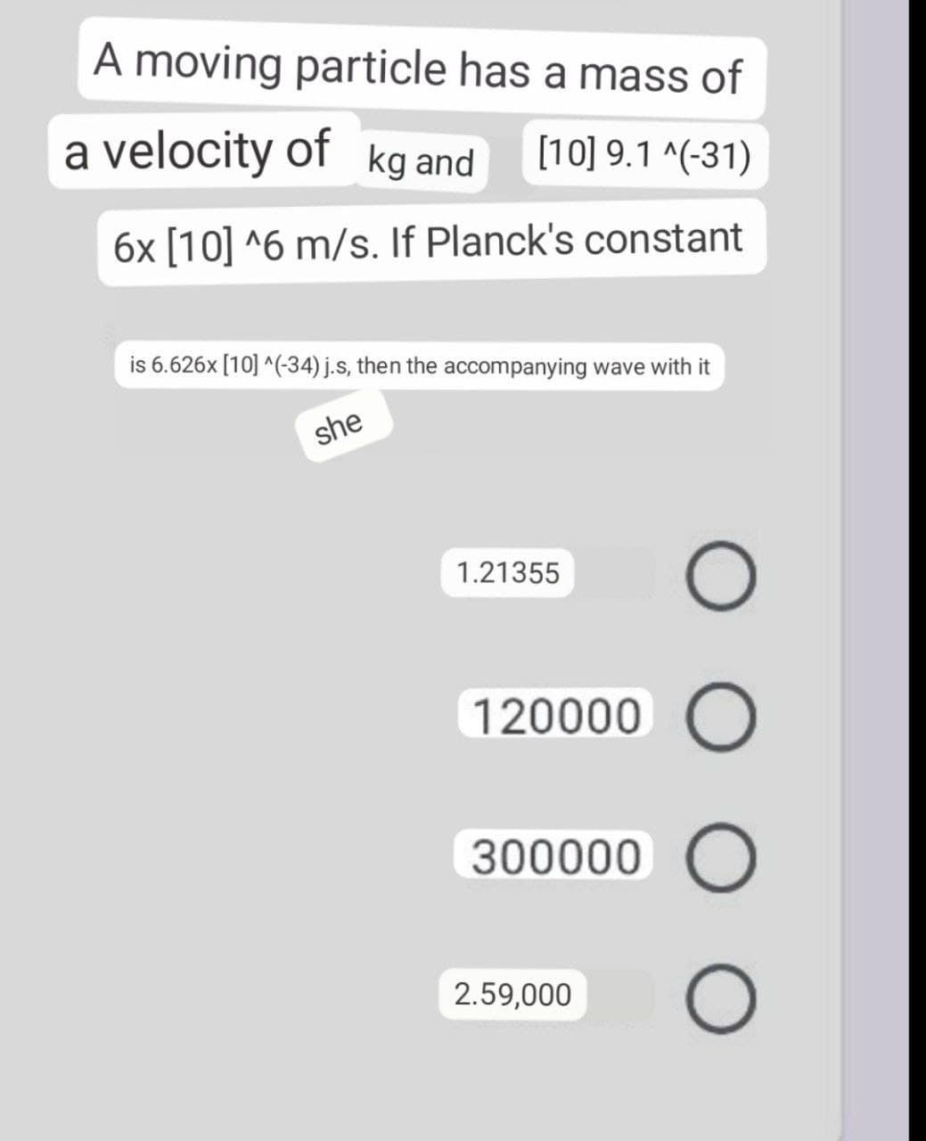 A moving particle has a mass of
a velocity of kg and
[10] 9.1 ^(-31)
6x [10] ^6 m/s. If Planck's constant
is 6.626x [10] ^(-34) j.s, then the accompanying wave with it
she
1.21355
120000 O
300000 O
2.59,000
