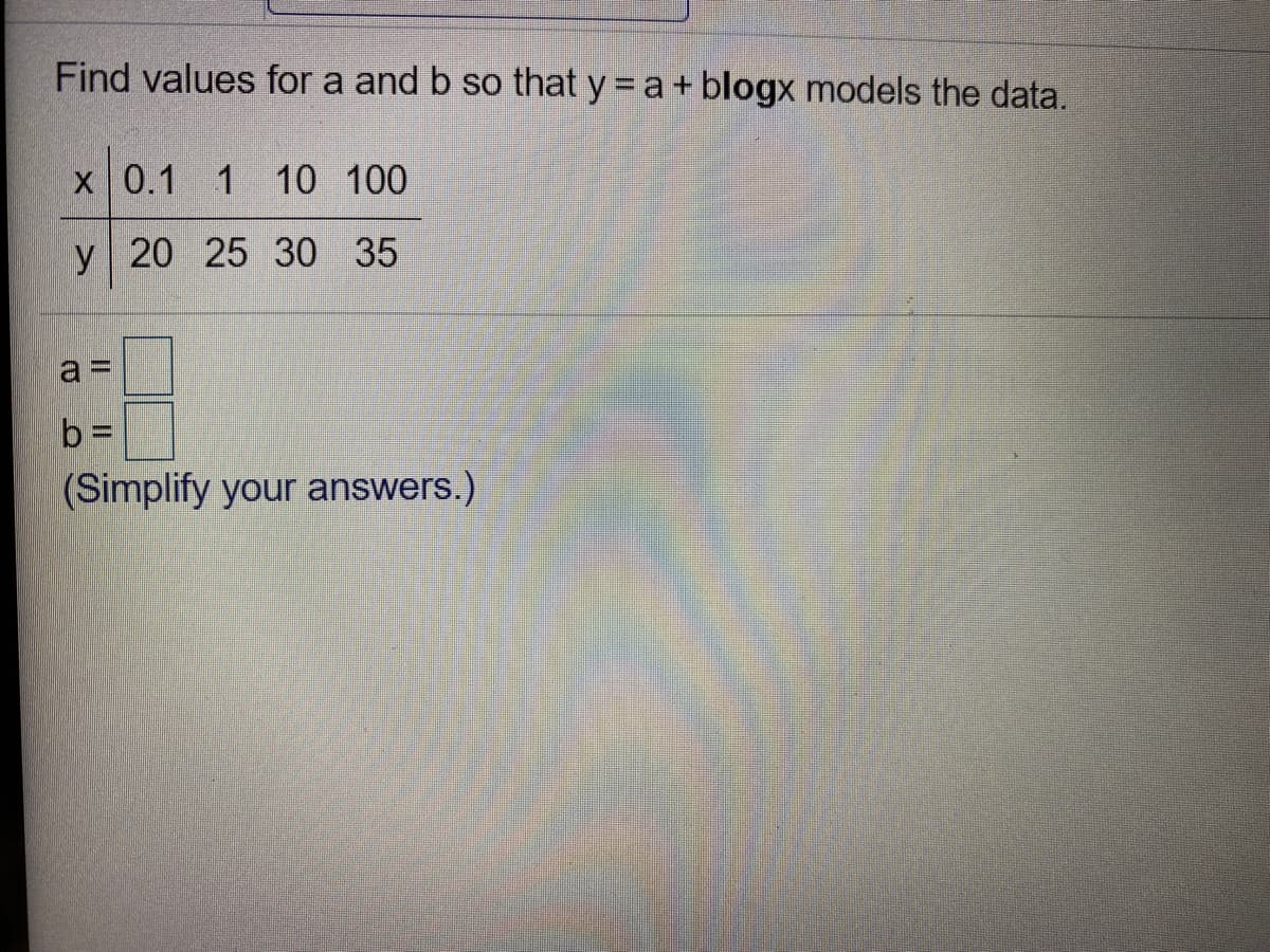 Find values for a and b so that y = a+ blogx models the data.
x 0.1 1 10 100
y 20 25 30 35
a3D
b =
(Simplify your answers.)
