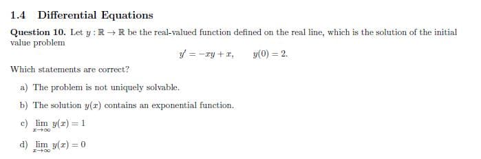 1.4 Differential Equations
Question 10. Let y : R → R be the real-valued function defined on the real line, which is the solution of the initial
value problem
y = -ry +r,
y(0) = 2.
Which statements are correct?
a) The problem is not uniquely solvable.
b) The solution y(x) contains an exponential function.
c) lim y(r) = 1
d) lim y(x) = 0

