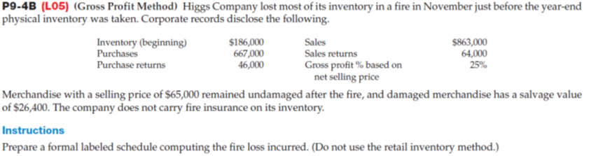 P9-4B (L05) (Gross Profit Method) Higgs Company lost most of its inventory in a fire in November just before the year-end
physical inventory was taken. Corporate records disclose the following.
Sales
Inventory (beginning)
Purchases
Purchase returns
$186,000
667,000
$863,000
64,000
25%
Sales returns
Gross profit % based on
net selling price
46,000
Merchandise with a selling price of $65,000 remained undamaged after the fire, and damaged merchandise has a salvage value
of $26,400. The company does not carry fire insurance on its inventory.
Instructions
Prepare a formal labeled schedule computing the fire loss incurred. (Do not use the retail inventory method.)