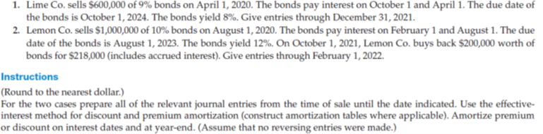1. Lime Co. sells $600,000 of 9% bonds on April 1, 2020. The bonds pay interest on October 1 and April 1. The due date of
the bonds is October 1, 2024. The bonds yield 8%. Give entries through December 31, 2021.
2. Lemon Co. sells $1,000,000 of 10% bonds on August 1, 2020. The bonds pay interest on February 1 and August 1. The due
date of the bonds is August 1, 2023. The bonds yield 12%. On October 1, 2021, Lemon Co. buys back $200,000 worth of
bonds for $218,000 (includes accrued interest). Give entries through February 1, 2022.
Instructions
(Round to the nearest dollar.)
For the two cases prepare all of the relevant journal entries from the time of sale until the date indicated. Use the effective-
interest method for discount and premium amortization (construct amortization tables where applicable). Amortize premium
or discount on interest dates and at year-end. (Assume that no reversing entries were made.)