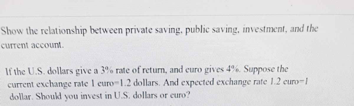 Show the relationship between private saving, public saving, investment, and the
current account.
If the U.S. dollars give a 3% rate of return, and euro gives 4%. Suppose the
current exchange rate 1 euro-1.2 dollars. And expected exchange rate 1.2 euro-1
dollar. Should you invest in U.S. dollars or euro?