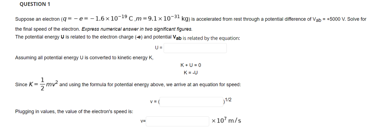 QUESTION 1
Suppose an electron (q = - e = - 1.6 x 10-19 C ,m=9.1 x 10¯' kg) is accelerated from rest through a potential difference of Vab = +5000 V. Solve for
the final speed of the electron. Express numerical answer in two significant figures.
The potential energy U is related to the electron charge (-e) and potential Vab is related by the equation:
U =
Assuming all potential energy U is converted to kinetic energy K,
K +U = 0
K = -U
Since K =
- mv and using the formula for potential energy above, we arrive at an equation for speed:
V = (
1/2
Plugging in values, the value of the electron's speed is:
x 107 m/s
V=
