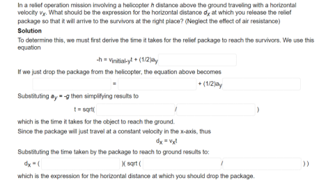In a relief operation mission involving a helicopter h distance above the ground traveling with a horizontal
velocity vy. What should be the expression for the horizontal distance dy at which you release the relief
package so that it will arrive to the survivors at the right place? (Neglect the effect of air resistance)
Solution
To determine this, we must first derive the time it takes for the relief package to reach the survivors. We use this
equation
h = Vinitialyt + (1/2)ay
If we just drop the package from the helicopter, the equation above becomes
+ (1/2)ay
Substituting ay = g then simplitying results to
t= sgrt(
which is the time it takes for the object to reach the ground.
Since the package will just travel at a constant velocity in the x-axis, thus
dx = Vxt
Substituting the time taken by the package to reach to ground results to:
dy (
( sart (
which is the expression for the horizontal distance at which you should drop the package.
