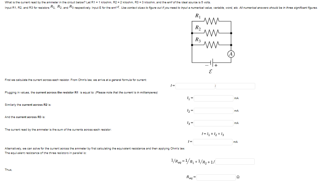 What is the current read by the ammeter in the circuit below? Let R1 = 1 kiloohm, R2 = 2 kiloohm, R3 = 3 kiloohm, and the emf of the ideal source is 5 volts.
Input R1, R2, and R3 for resistors R1. R2, and R3 respectively. Input E for the emf E. Use context clues to figure out if you need to input a numerical value, variable, word, etc. All numerical answers should be in three significant figures.
R|
R2
R3
First we calculate the current across each resistor. From Ohm's law, we arrive at a general formula for current:
Plugging in values, the current across the resistor R1 is equal to: (Please note that the current is
milliamperes)
Similarly the current across R2 is:
12=
mA
And the current across R3 is:
13 =
mA
The current read by the ammeter is the sum of the currents across each resistor:
1=h+/2 +13
|=
Alternatively, we can solve for the current across the ammeter by first calculating the equivalent resistance and then applying Ohm's law.
The equivalent resistance of the three resistors in parallel is:
1/Re =1/R, +1/R2 +1/
Thus,
Reg=
