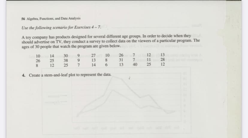 56 Algebra, Functions, and Data Analysis
Use the following scenario for Exercises 4 – 7.
A toy company has products designed for several different age groups. In order to decide when they
should advertise on TV, they conduct a survey to collect data on the viewers of a particular program. The
ages of 30 people that watch the program are given below.
13
28
12
7
12
27
13
10
8
26
31
13
30
10
26
8
14
25
12
38
11
25
14
40
25
4. Create a stem-and-leaf plot to represent the data.
966
