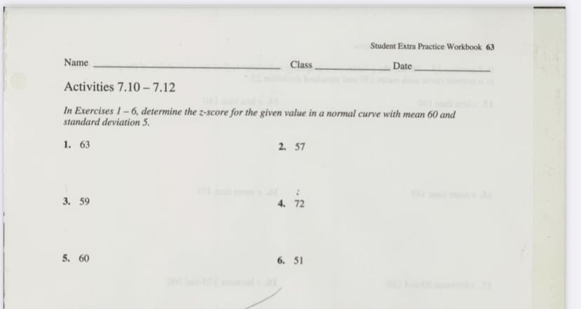 Student Extra Practice Workbook 63
Name
Class
Date
Activities 7.10 – 7.12
In Exercises 1-6, determine the z-score for the given value in a normal curve with mean 60 and
standard deviation 5.
1. 63
2. 57
3. 59
4. 72
5. 60
6. 51
