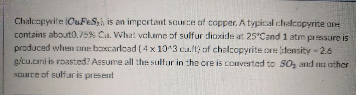 Chalcopyrite (CuFeS3), is an important source of copper. A typical chalcopyrite ore
contains about0.75% Cu. What volume of sulfur dioxide at 25 Cand 1 atm pressure is
produced when one boxcarload (4 x 10^3 cu.ft) of chalcopyrite ore (density = 2.6
g/cu.cm) is roasted? Assumne all the sulfur in the ore is converted to SO, and no other
source of sulfur is present
