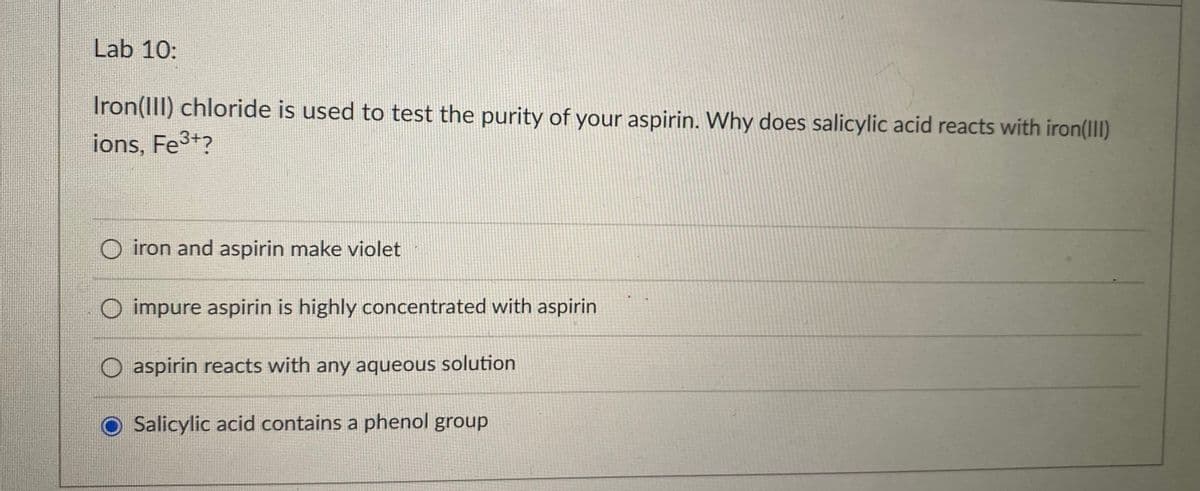 Lab 10:
Iron(III) chloride is used to test the purity of your aspirin. Why does salicylic acid reacts with iron(III)
ions, Fe3+?
iron and aspirin make violet
O impure aspirin is highly concentrated with aspirin
O aspirin reacts with any aqueous solution
Salicylic acid contains a phenol group
