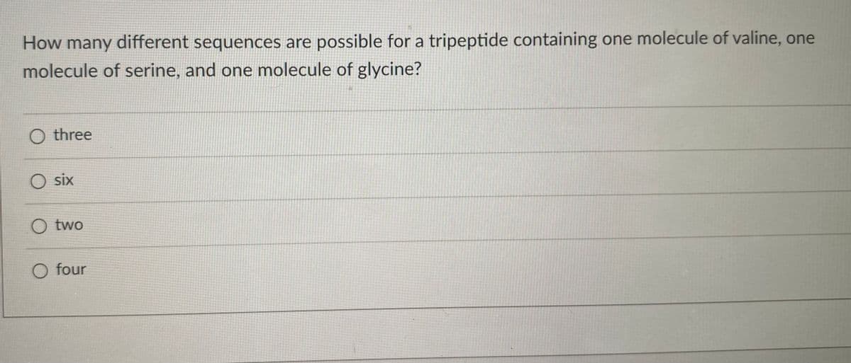 How many different sequences are possible for a tripeptide containing one molecule of valine, one
molecule of serine, and one molecule of glycine?
O three
six
O two
O four
