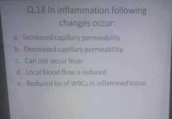 Q.18 In inflammation following
changes occur:
a. Increased capillary permeability
b. Decreased capillary permeability
C. Can not occur fever
d. Local blood flow is reduced
e Reduced no of WBCS in inflammed tissue
