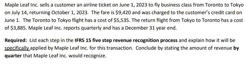 Maple Leaf Inc. sells a customer an airline ticket on June 1, 2023 to fly business class from Toronto to Tokyo
on July 14, returning October 1, 2023. The fare is $9,420 and was charged to the customer's credit card on
June 1. The Toronto to Tokyo flight has a cost of $5,535. The return flight from Tokyo to Toronto has a cost
of $3,885. Maple Leaf Inc. reports quarterly and has a December 31 year end.
Required: List each step in the IFRS 15 five step revenue recognition process and explain how it will be
specifically applied by Maple Leaf Inc. for this transaction. Conclude by stating the amount of revenue by
quarter that Maple Leaf Inc. would recognize.