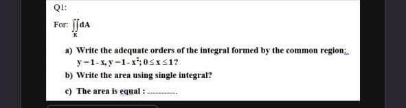 QI:
For: ffda
a) Write the adequate orders of the integral formed by the common region
y =1-x, y =1-x'; 0SIS1?
b) Write the area using single integral?
c) The area is equal :.
