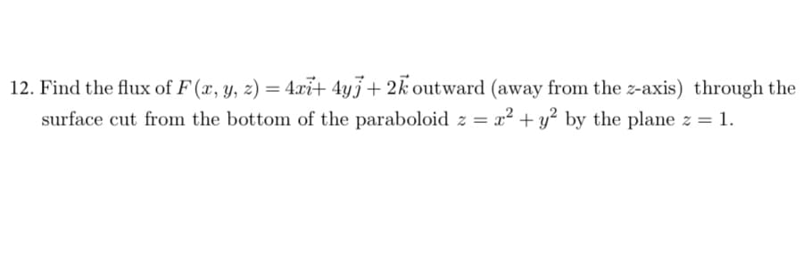 12. Find the flux of F (x, y, z) = 4xi+ 4yj+ 2k outward (away from the z-axis) through the
surface cut from the bottom of the paraboloid z = x² + y? by the plane z = 1.
