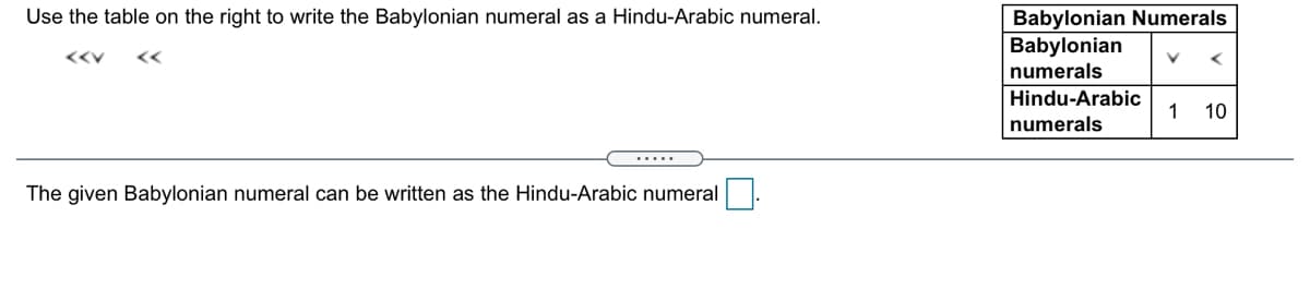 Use the table on the right to write the Babylonian numeral as a Hindu-Arabic numeral.
Babylonian Numerals
Babylonian
<<V
numerals
Hindu-Arabic
1
10
numerals
The given Babylonian numeral can be written as the Hindu-Arabic numeral
