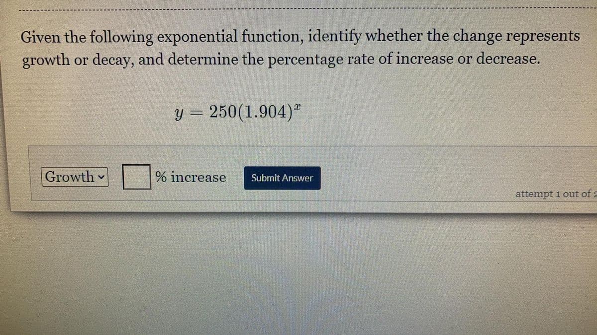 Given the following exponential function, identify whether the change represents
growth or decay, and determine the percentage rate of increase or decrease.
y = 250(1.904)"
Growth
% increase
Submit Answer
attempt 1 out of 2
