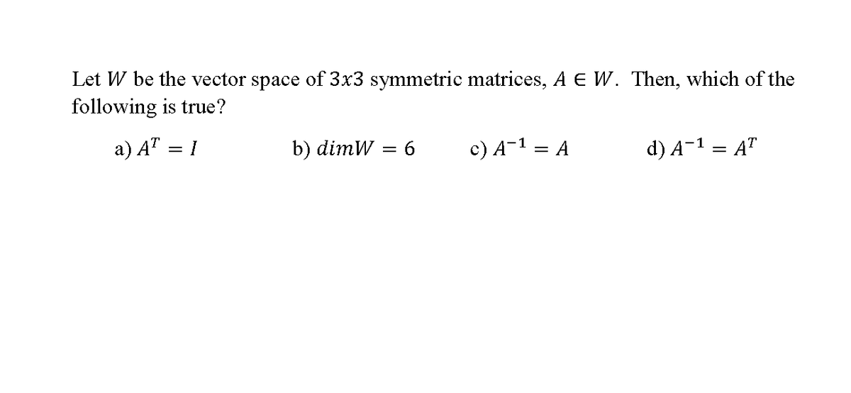 Let W be the vector space of 3x3 symmetric matrices, A E W. Then, which of the
following is true?
a) AT = 1
b) dimW
c) A-1 = A
d) A-1 = A"
