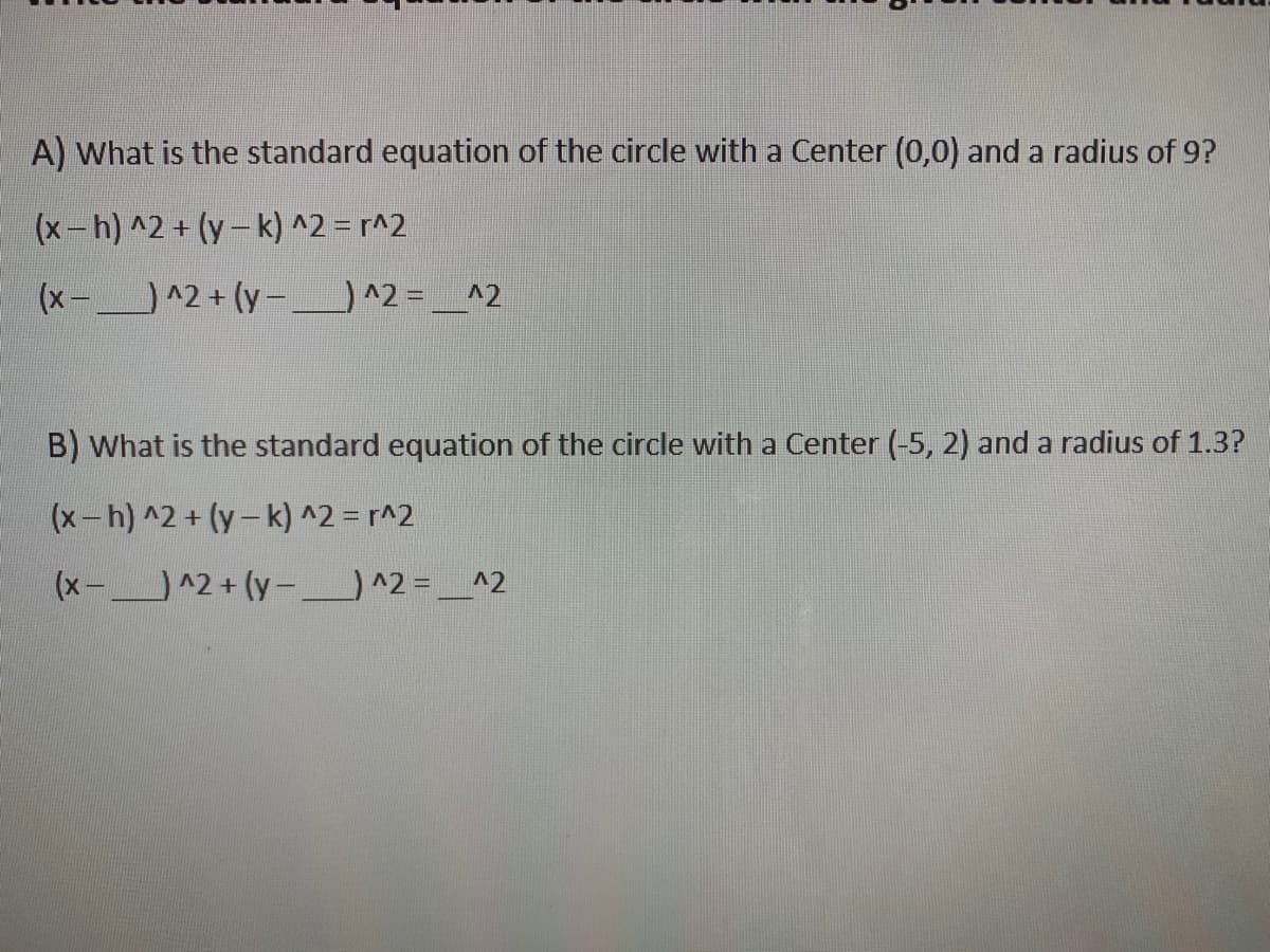 A) What is the standard equation of the circle with a Center (0,0) and a radius of 9?
(x-h) ^2 + (y-k) ^2 = r^2
(x-^2 + (y –) ^2 = __^2
%3D
B) What is the standard equation of the circle with a Center (-5, 2) and a radius of 1.3?
(x-h) ^2 + (y-k) ^2 = r^2
(x-^2+ (y- ) ^2 = _^2
