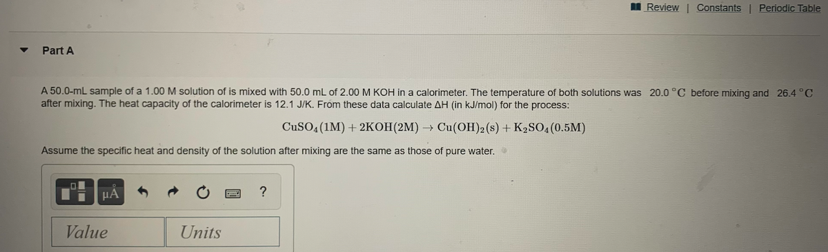 I Review | Constants | Periodic Table
Part A
A 50.0-mL sample of a 1.00 M solution of is mixed with 50.0 mL of 2.00 M KOH in a calorimeter. The temperature of both solutions was 20.0 °C before mixing and 26.4 °C
after mixing. The heat capacity of the calorimeter is 12.1 J/K. From these data calculate AH (in kJ/mol) for the process:
CuSO4 (1M) + 2KOH(2M) → Cu(OH)2(s) + K2SO4(0.5M)
Assume the specific heat and density of the solution after mixing are the same as those of pure water.
HA
Value
Units
