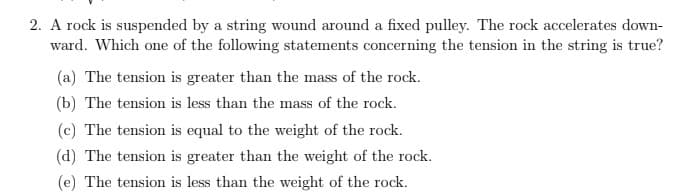 2. A rock is suspended by a string wound around a fixed pulley. The rock accelerates down-
ward. Which one of the following statements concerning the tension in the string is true?
(a) The tension is greater than the mass of the rock.
(b) The tension is less than the mass of the rock.
(c) The tension is equal to the weight of the rock.
(d) The tension is greater than the weight of the rock.
(e) The tension is less than the weight of the rock.