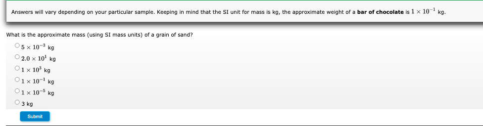 Answers will vary depending on your particular sample. Keeping in mind that the SI unit for mass is kg, the approximate weight of a bar of chocolate is 1 x 10 kg.
What is the approximate mass (using SI mass units) of a grain of sand?
О5x 10-3 kg
O2.0 x 10' kg
O1 x 10° kg
O1 x 10-' kg
O1x 10-5 kg
O 3 kg
Submit

