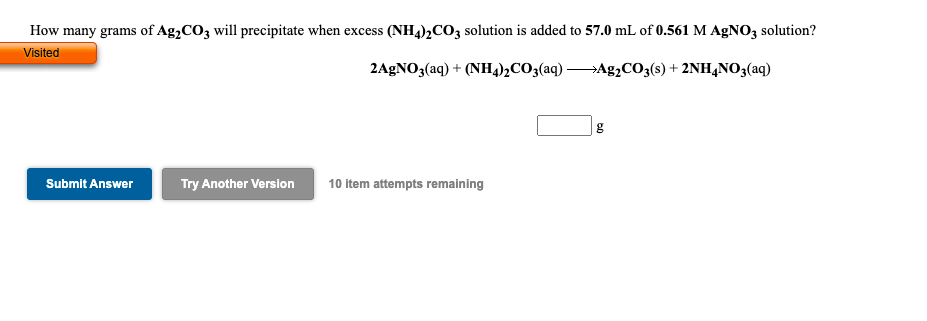 How many grams of Ag,CO3 will precipitate when excess (NH4)2CO3 solution is added to 57.0 mL of 0.561 M AgNO3 solution?
Visited
2AGNO3(aq) + (NH4)½CO3(aq) Ag¿CO3(s) + 2NH,N0;(aq)
g
Submit Answer
Try Another Version
10 item attempts remaining
