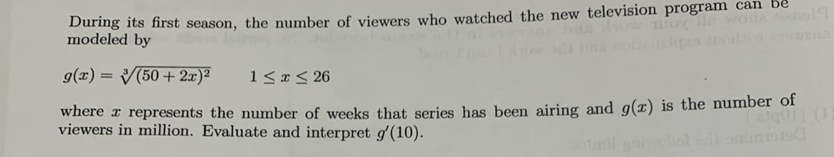 During its first season, the number of viewers who watched the new television programn can be
modeled by
g(x) = V(50 + 2x)²
1< x < 26
where x represents the number of weeks that series has been airing and g(x) is the number of
viewers in million. Evaluate and interpret g'(10).

