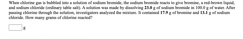 When chlorine gas is bubbled into a solution of sodium bromide, the sodium bromide reacts to give bromine, a red-brown liquid,
and sodium chloride (ordinary table salt). A solution was made by dissolving 23.0 g of sodium bromide in 100.0 g of water. After
passing chlorine through the solution, investigators analyzed the mixture. It contained 17.9 g of bromine and 13.1 g of sodium
chloride. How many grams of chlorine reacted?
