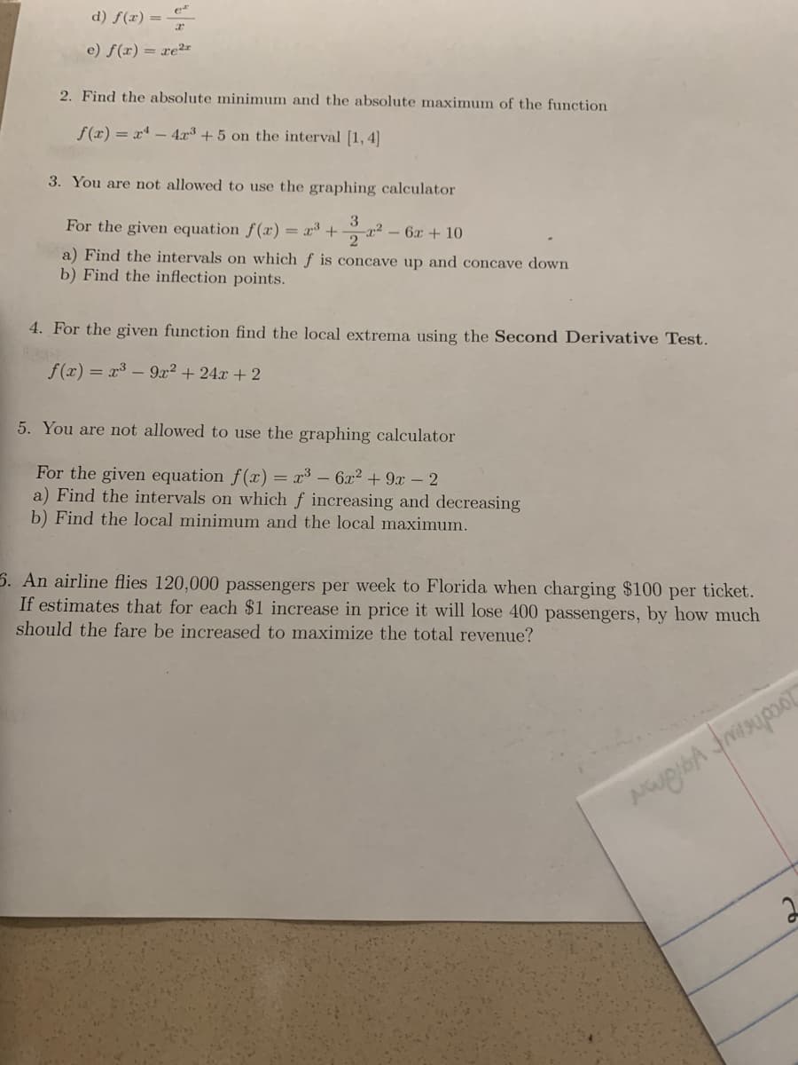 d) f(x) =
e) f(x) = xe²*r
2. Find the absolute minimum and the absolute maximum of the function
f(x) = x* - 4x³ + 5 on the interval [1, 4]
3. You are not allowed to use the graphing calculator
3
For the given equation f(x) = x* + a2
- 6x + 10
a) Find the intervals on which f is concave up and concave down
b) Find the inflection points.
4. For the given function find the local extrema using the Second Derivative Test.
f(x) = x³ – 9x2 + 24x + 2
5. You are not allowed to use the graphing calculator
For the given equation f(x) = x³ – 6x2 + 9x -2
a) Find the intervals on which f increasing and decreasing
b) Find the local minimum and the local maximum.
5. An airline flies 120,000 passengers per week to Florida when charging $100 per ticket.
If estimates that for each $1 increase in price it will lose 400 passengers, by how much
should the fare be increased to maximize the total revenue?
2
