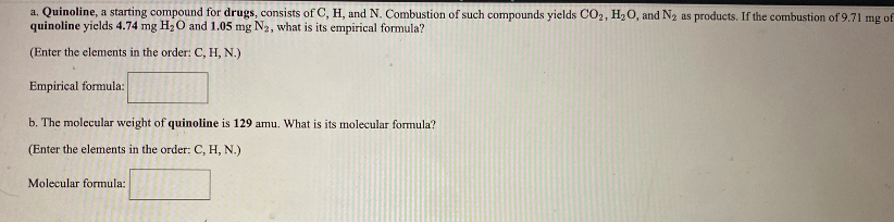 a. Quinoline, a starting compound for drugs, consists of C, H, and N. Combustion of such compounds yields CO2, H20, and N2 as products. If the combustion of 9.71 mg of
quinoline yields 4.74 mg H20 and 1.05 mg N2, what is its empirical formula?
(Enter the elements in the order: C, H, N.)
Empirical formula:
b. The molecular weight of quinoline is 129 amu. What is its molecular formula?
(Enter the elements in the order: C, H, N.)
Molecular formula:
