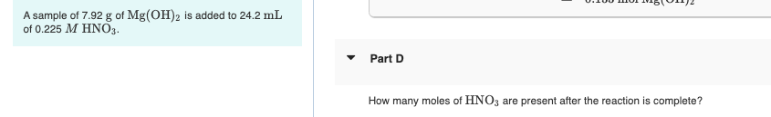 A sample of 7.92 g of Mg(OH)2 is added to 24.2 mL
of 0.225 ΜΗΝΟ.
Part D
How many moles of HNO3 are present after the reaction is complete?
