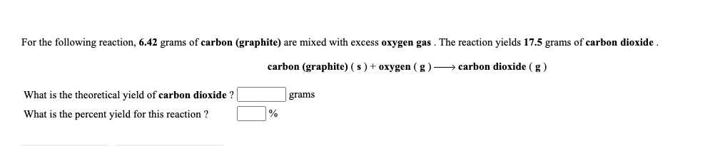 For the following reaction, 6.42 grams of carbon (graphite) are mixed with excess oxygen gas. The reaction yields 17.5 grams of carbon dioxide.
carbon (graphite) ( s ) + oxygen (g)→ carbon dioxide (g)
What is the theoretical yield of carbon dioxide ?
grams
What is the percent yield for this reaction ?
%
