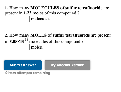 1. How many MOLECULES of sulfur tetrafluoride are
present in 1.23 moles of this compound ?
molecules.
2. How many MOLES of sulfur tetrafluoride are present
in 8.05×1021 molecules of this compound ?
| moles.
Submit Answer
Try Another Version
9 item attempts remaining

