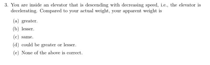 3. You are inside an elevator that is descending with decreasing speed, i.e., the elevator is
decelerating. Compared to your actual weight, your apparent weight is
(a) greater.
(b) lesser.
(c) same.
(d) could be greater or lesser.
(e) None of the above is correct.