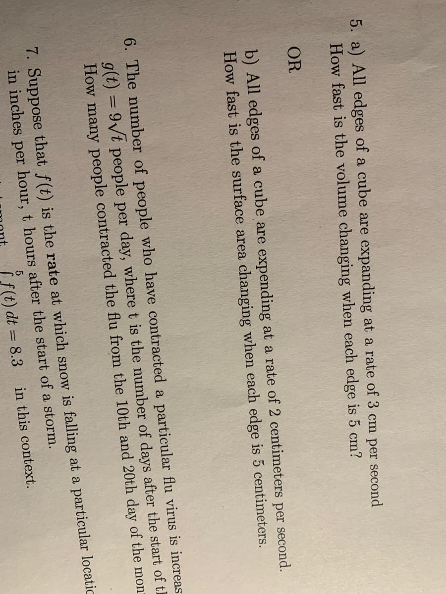 5. a) All edges of a cube are expanding at a rate of 3 cm per second
How fast is the volume changing when each edge is 5 cm?
OR
b) All edges of a cube are expending at a rate of 2 centimeters per second.
How fast is the surface area changing when each edge is 5 centimeters.
6. The number of people who have contracted a particular flu virus is increas
g(t) = 9√t people per day, where t is the number of days after the start of t
How many people contracted the flu from the 10th and 20th day of the mon
7. Suppose that f(t) is the rate at which snow is falling at a particular locatic
in inches per hour, t hours after the start of a storm.
5
f(t) dt = 8.3
in this context.