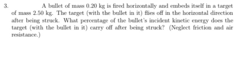 3.
A bullet of mass 0.20 kg is fired horizontally and embeds itself in a target
of mass 2.50 kg. The target (with the bullet in it) flies off in the horizontal direction
after being struck. What percentage of the bullet's incident kinetic energy does the
target (with the bullet in it) carry off after being struck? (Neglect friction and air
resistance.)