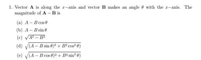 1. Vector A is along the x-axis and vector B makes an angle with the z-axis. The
magnitude of A - B is
(a) A - B cos 0
(b) A - B sin 0
(c) √A²-B²
(d) (A - B sin 0)2 + B² cos²0)
(e)
(A - B cos 0)² + B² sin² 0)