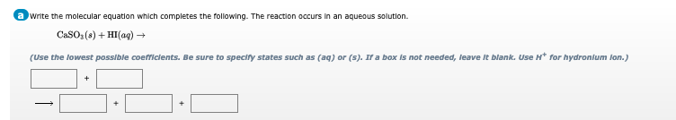 write the molecular equation which completes the following. The reaction occurs in an aqueous solution.
CaSO (s) + HI(aq) →
(Use the lowest possible coefficlents. Be sure to specify states such as (aq) or (s). If a box is not needed, leave It blank. Use H* for hydronium lon.)
